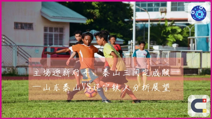 主场迎新对手，泰山三问定成败——山东泰山VS辽宁铁人分析展望