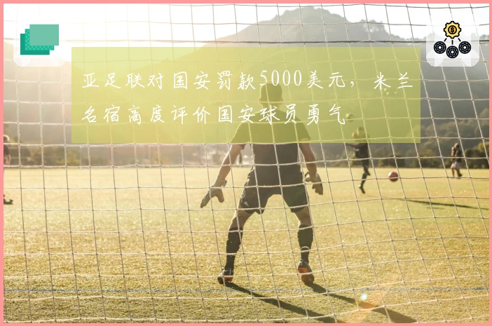 亚足联对国安罚款5000美元，米兰名宿高度评价国安球员勇气