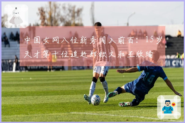中国女网八位新秀闯入前百：15岁天才第十位追赶郑钦文和王欣瑜