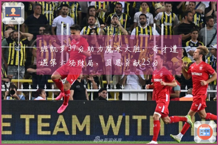 班凯罗37分助力魔术大胜，奇才遭遇第六场败局，贝恩贡献25分