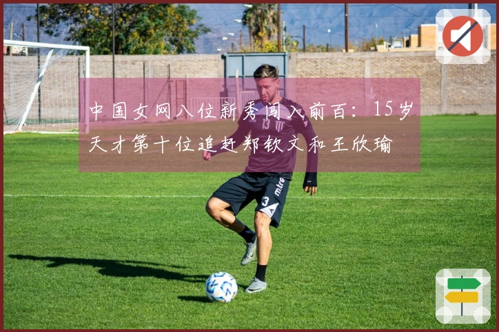 中国女网八位新秀闯入前百：15岁天才第十位追赶郑钦文和王欣瑜