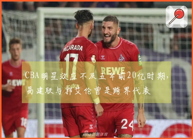 CBA明星效应不及五年前20亿时期，易建联与郭艾伦曾是跨界代表