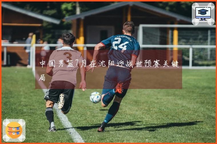中国男篮7月在沈阳迎战世预赛关键局