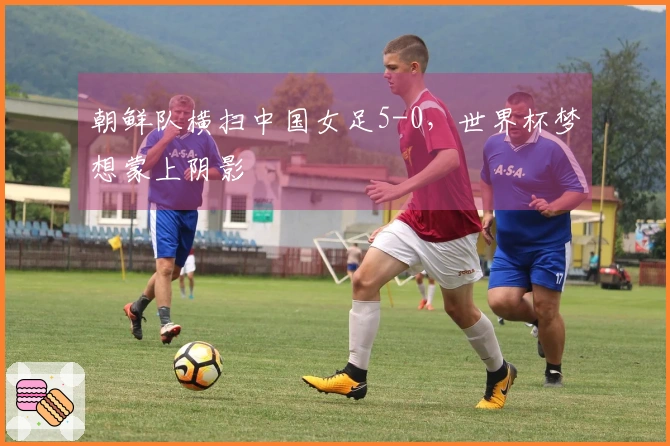 朝鲜队横扫中国女足5-0,世界杯梦想蒙上阴影
