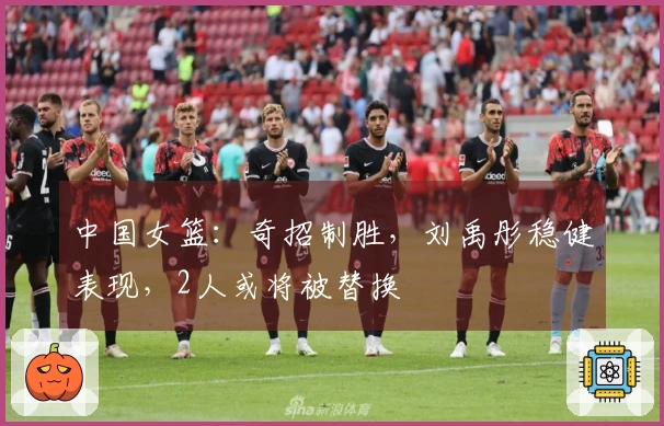 中国女篮：奇招制胜，刘禹彤稳健表现，2人或将被替换