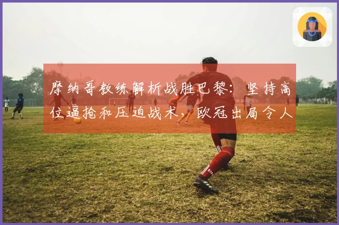 摩纳哥教练解析战胜巴黎：坚持高位逼抢和压迫战术，欧冠出局令人遗憾