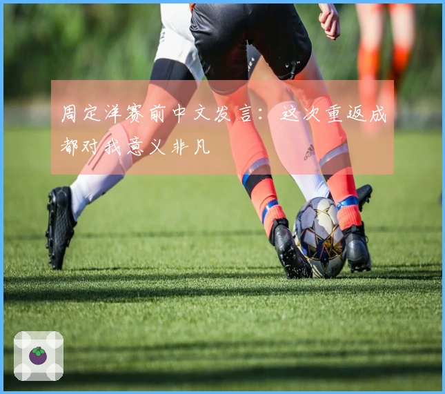 周定洋赛前中文发言：这次重返成都对我意义非凡