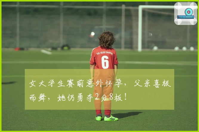 女大学生赛前意外怀孕，父亲喜极而舞，她仍勇夺2分8板！