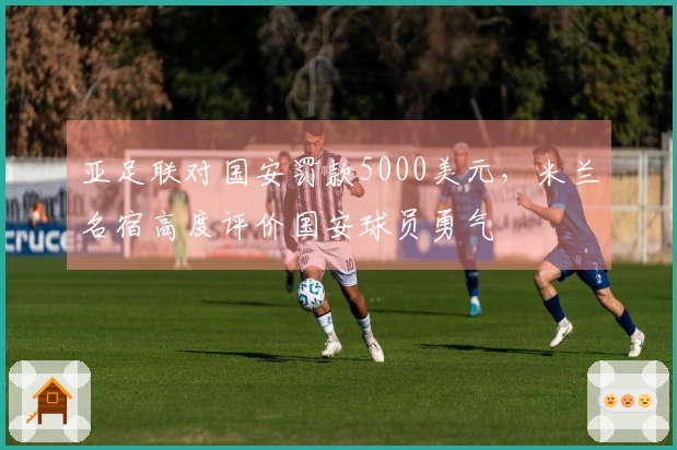 亚足联对国安罚款5000美元，米兰名宿高度评价国安球员勇气