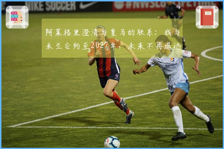 阿莱格里澄清与皇马的联系：我与米兰合约至2027年，未来不再遥远