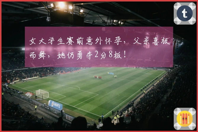 女大学生赛前意外怀孕，父亲喜极而舞，她仍勇夺2分8板！