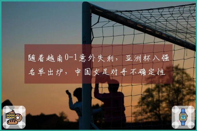 随着越南0-1意外失利，亚洲杯八强名单出炉，中国女足对手不确定性增加