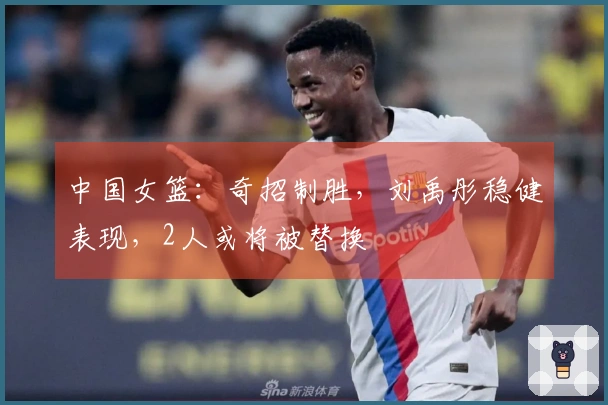 中国女篮：奇招制胜，刘禹彤稳健表现，2人或将被替换
